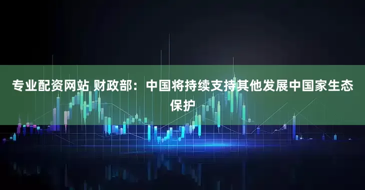 专业配资网站 财政部：中国将持续支持其他发展中国家生态保护