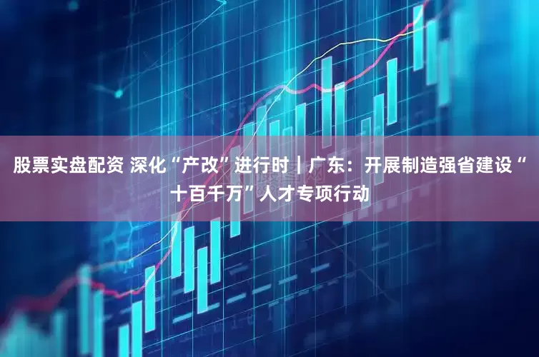股票实盘配资 深化“产改”进行时｜广东：开展制造强省建设“十百千万”人才专项行动