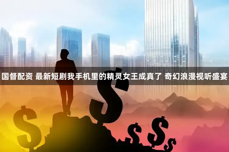 国督配资 最新短剧我手机里的精灵女王成真了 奇幻浪漫视听盛宴