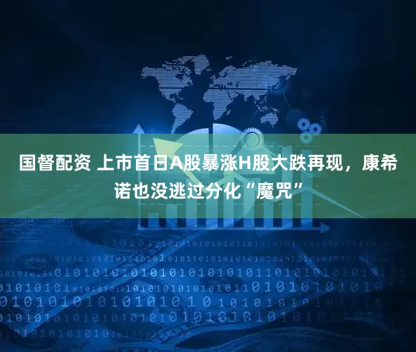 国督配资 上市首日A股暴涨H股大跌再现，康希诺也没逃过分化“魔咒”