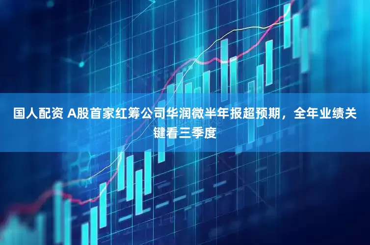 国人配资 A股首家红筹公司华润微半年报超预期，全年业绩关键看三季度