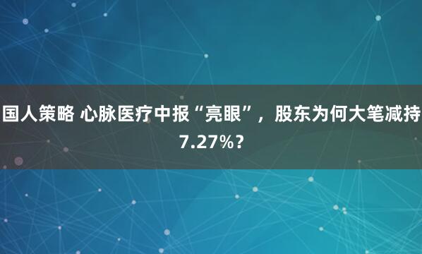 国人策略 心脉医疗中报“亮眼”，股东为何大笔减持7.27%？