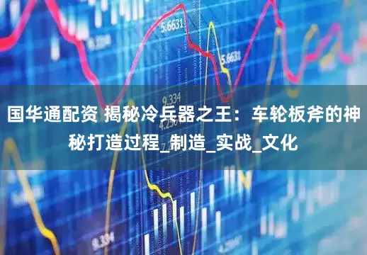 国华通配资 揭秘冷兵器之王：车轮板斧的神秘打造过程_制造_实战_文化