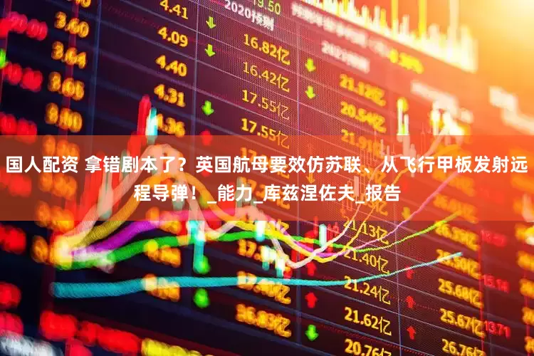 国人配资 拿错剧本了？英国航母要效仿苏联、从飞行甲板发射远程导弹！_能力_库兹涅佐夫_报告