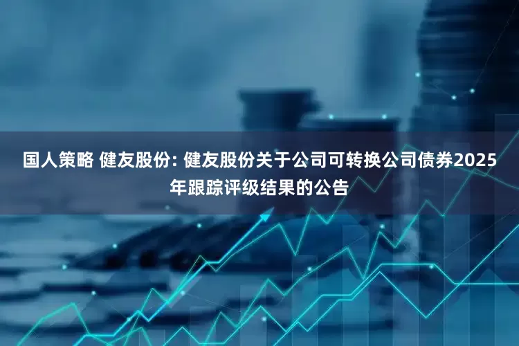 国人策略 健友股份: 健友股份关于公司可转换公司债券2025年跟踪评级结果的公告