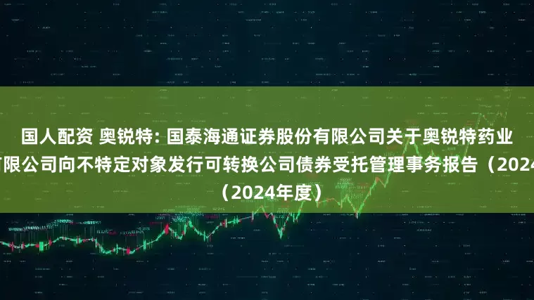 国人配资 奥锐特: 国泰海通证券股份有限公司关于奥锐特药业股份有限公司向不特定对象发行可转换公司债券受托管理事务报告（2024年度）