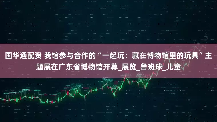 国华通配资 我馆参与合作的“一起玩：藏在博物馆里的玩具”主题展在广东省博物馆开幕_展览_鲁班球_儿童