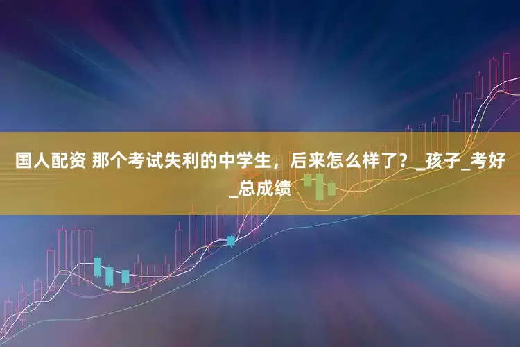 国人配资 那个考试失利的中学生，后来怎么样了？_孩子_考好_总成绩
