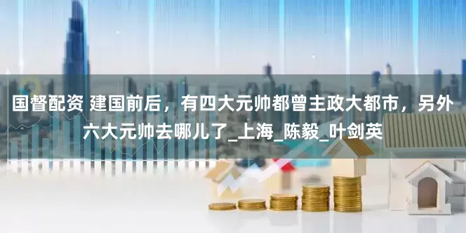 国督配资 建国前后，有四大元帅都曾主政大都市，另外六大元帅去哪儿了_上海_陈毅_叶剑英