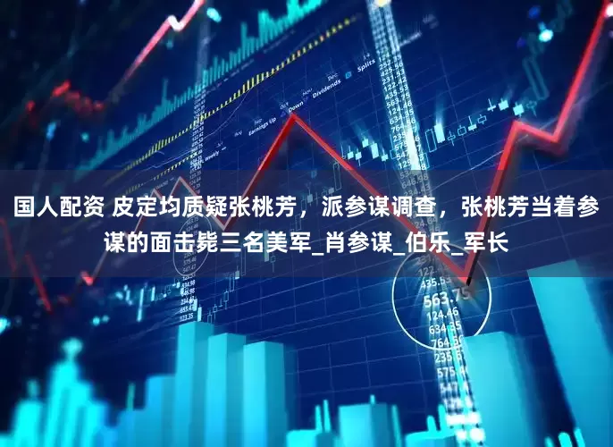 国人配资 皮定均质疑张桃芳，派参谋调查，张桃芳当着参谋的面击毙三名美军_肖参谋_伯乐_军长