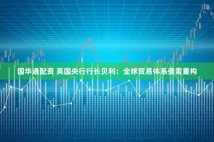 国华通配资 英国央行行长贝利：全球贸易体系亟需重构