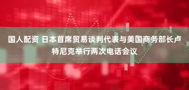 国人配资 日本首席贸易谈判代表与美国商务部长卢特尼克举行两次电话会议