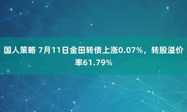 国人策略 7月11日金田转债上涨0.07%，转股溢价率61.79%