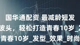 国华通配资 最减龄短发，内扣波波头，轻松打造青春10岁_发型_效果_时尚