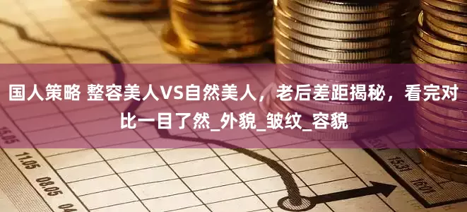 国人策略 整容美人VS自然美人，老后差距揭秘，看完对比一目了然_外貌_皱纹_容貌