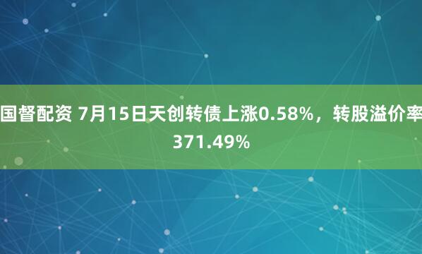 国督配资 7月15日天创转债上涨0.58%，转股溢价率371.49%