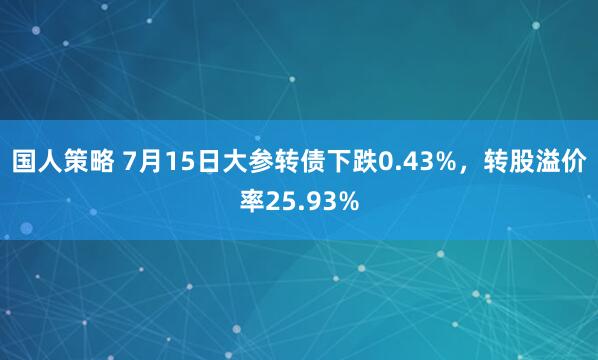 国人策略 7月15日大参转债下跌0.43%，转股溢价率25.93%