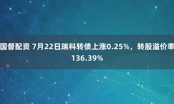 国督配资 7月22日瑞科转债上涨0.25%，转股溢价率136.39%