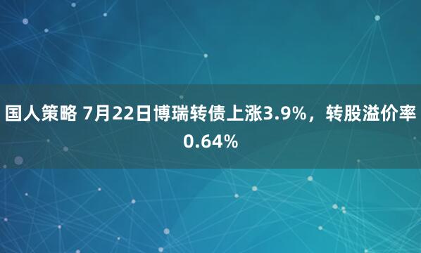 国人策略 7月22日博瑞转债上涨3.9%，转股溢价率0.64%