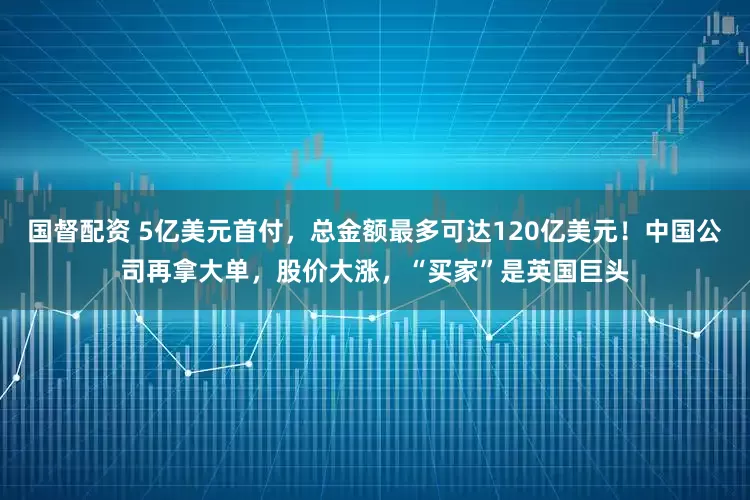 国督配资 5亿美元首付，总金额最多可达120亿美元！中国公司再拿大单，股价大涨，“买家”是英国巨头