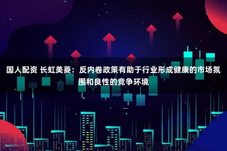 国人配资 长虹美菱：反内卷政策有助于行业形成健康的市场氛围和良性的竞争环境