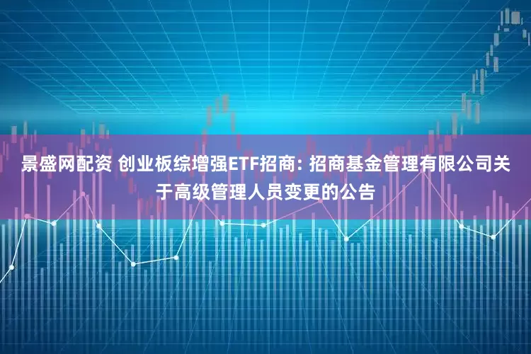 景盛网配资 创业板综增强ETF招商: 招商基金管理有限公司关于高级管理人员变更的公告