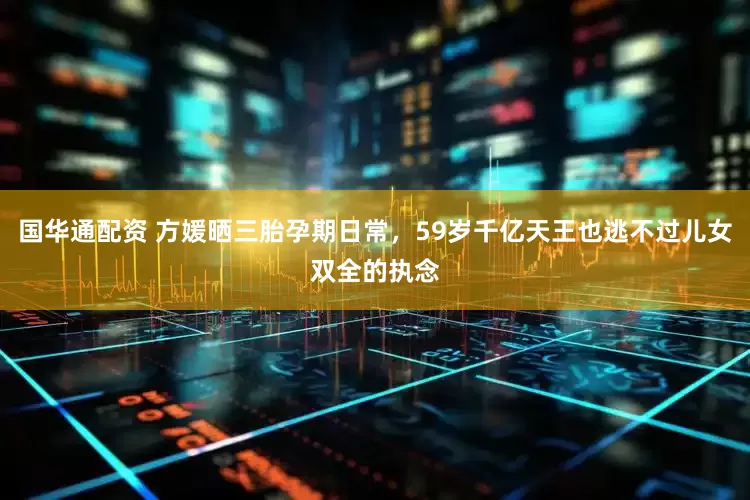 国华通配资 方媛晒三胎孕期日常，59岁千亿天王也逃不过儿女双全的执念