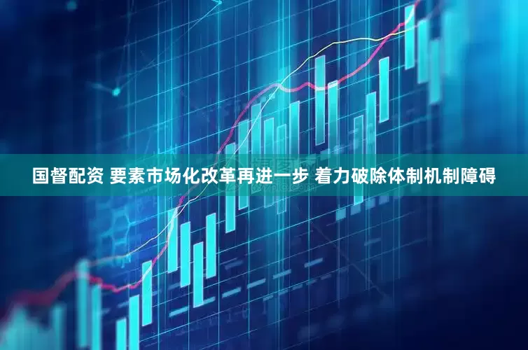 国督配资 要素市场化改革再进一步 着力破除体制机制障碍