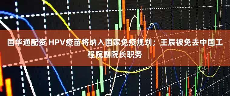 国华通配资 HPV疫苗将纳入国家免疫规划；王辰被免去中国工程院副院长职务