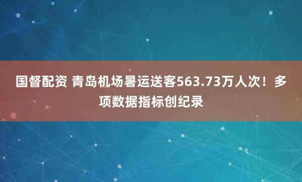 国督配资 青岛机场暑运送客563.73万人次!多项数据指标创纪录