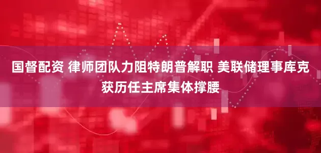 国督配资 律师团队力阻特朗普解职 美联储理事库克获历任主席集体撑腰
