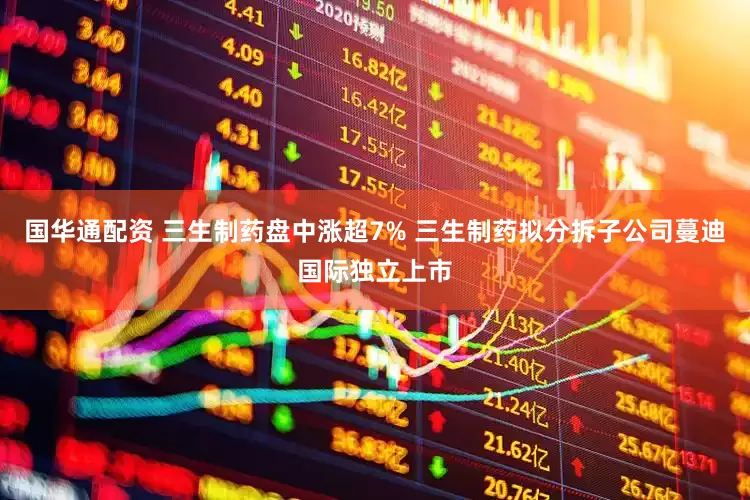 国华通配资 三生制药盘中涨超7% 三生制药拟分拆子公司蔓迪国际独立上市