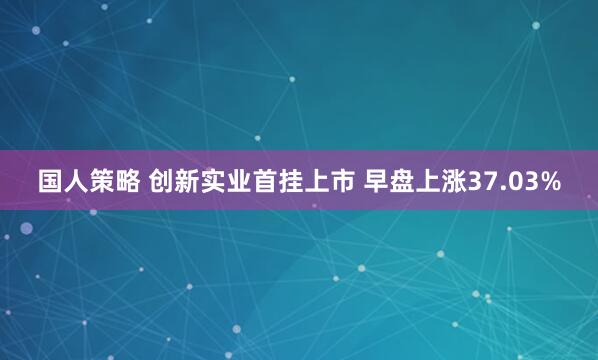 国人策略 创新实业首挂上市 早盘上涨37.03%